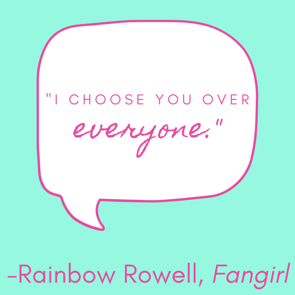 Romantic quote: I choose you over everyone by Rainbow Rowell in Fangirl.
