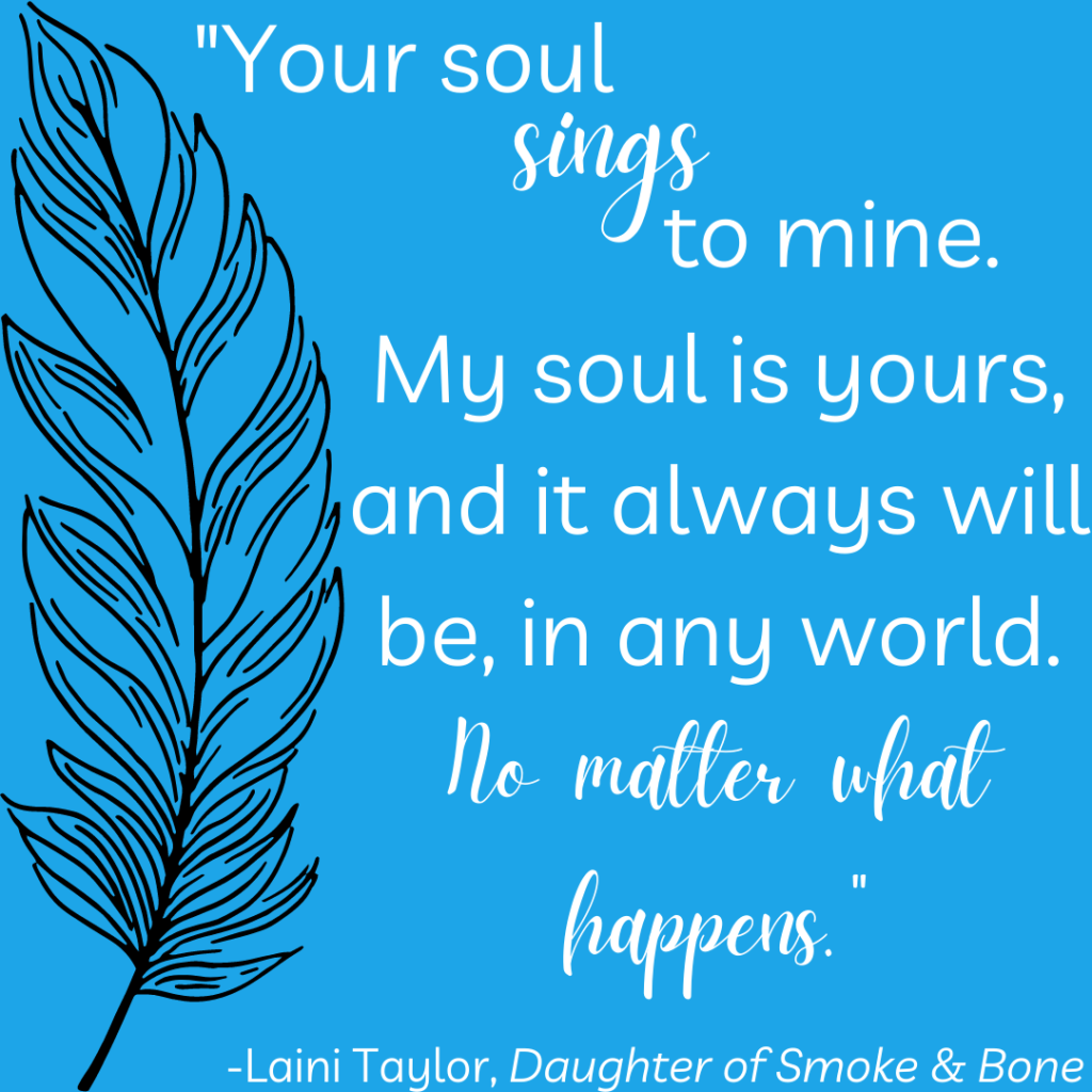 Romantic quote: your soul sings to mine. my soul is yours, and it always will be, in any world. No matter what happens. from Daughter of Smoke & Bone by Laini Taylor.