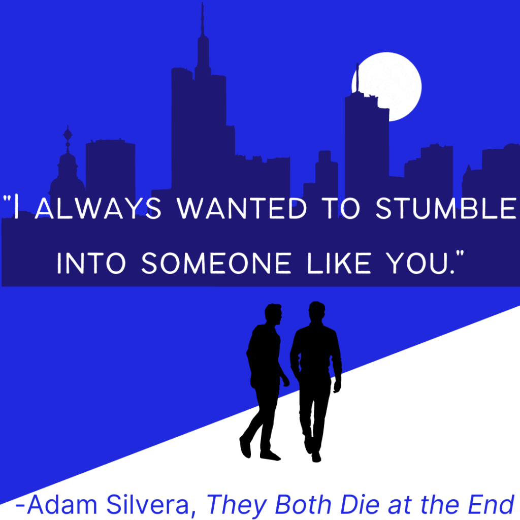 Romantic quote: I always wanted to stumble into someone like you. by Adam Silvera in They Both Die at the End.